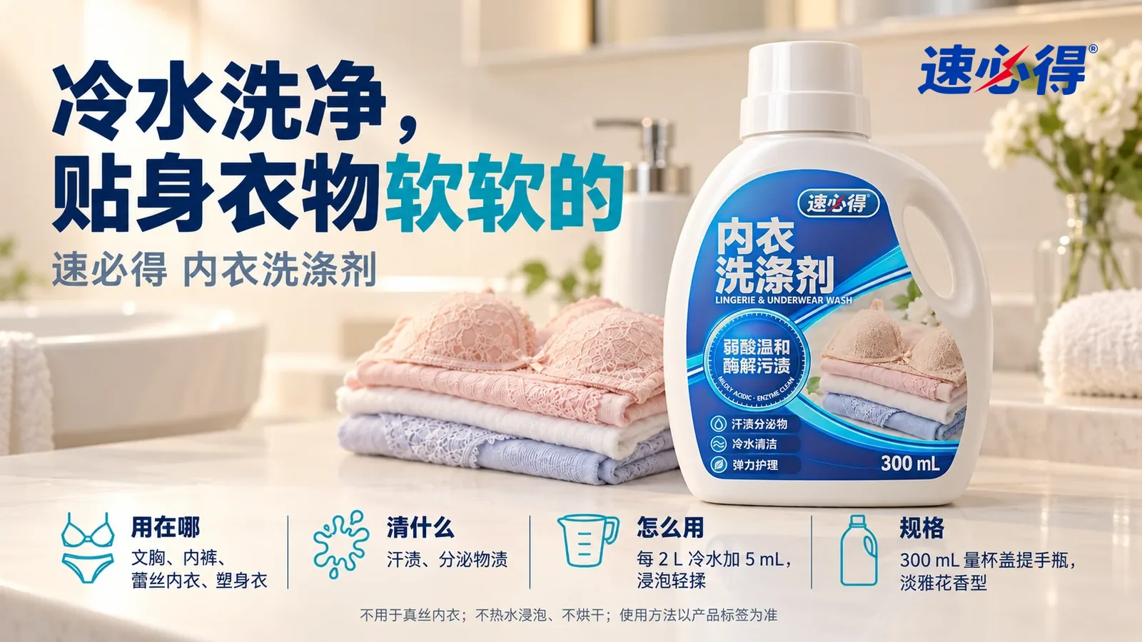 示意图：速必得内衣洗涤剂盖好量杯盖站在画面右侧约三分之一处的卫生间洗手台台面上，旁边一叠洗净叠好的浅粉色和白色内衣（无品牌标志），标题“冷水洗净，贴身衣物软软的”